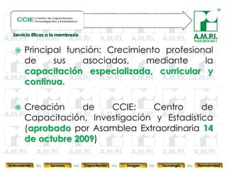 PLAN 2010-2011


       Principal función: Crecimiento profesional
        de     sus   asociados,    mediante     la
        capacitación especializada, curricular y
        continua.

       Creación     de   CCIE:    Centro      de
        Capacitación, Investigación y Estadística
        (aprobado por Asamblea Extraordinaria 14
        de octubre 2009)
       38        38         38            38            38                38              38



Antecedentes   Servicios   Capacitación        Imagen        Tecnología          Normatividad
 
