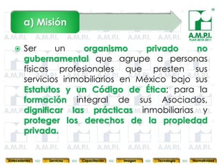 a) Misión
                                                                            PLAN 2010-2011


       Ser     un    organismo      privado   no
        gubernamental que agrupe a personas
        físicas profesionales que presten sus
        servicios inmobiliarios en México bajo sus
        Estatutos y un Código de Ética; para la
        formación integral de sus Asociados,
        dignificar las prácticas inmobiliarias y
        proteger los derechos de la propiedad
        privada.
        4         4          4            4            4                4              4



Antecedentes   Servicios   Capacitación       Imagen       Tecnología         Normatividad
 