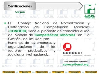 Certificaciones


                                                                                  PLAN 2010-2011



    El     Consejo Nacional de Normalización y
     Certificación     de    Competencias   Laborales
     (CONOCER) tiene el propósito de consolidar el uso
     del Modelo de Competencias Laborales en la
     Gestión de los Recursos
     Humanos de las empresas y
     organizaciones       de    los
     sectores     productivos     y
     sociales a nivel nacional.
                                                        Dudas, preguntas o sugerencias
       46        46         46            46            conocer@ampi.org
                                                         46      46                          46



Antecedentes   Servicios   Capacitación        Imagen           Tecnología          Normatividad
 
