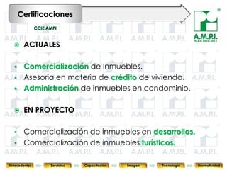 Certificaciones


                                                                PLAN 2010-2011
       ACTUALES

       Comercialización de Inmuebles.
       Asesoría en materia de crédito de vivienda.
       Administración de inmuebles en condominio.

       EN PROYECTO

   Comercialización de inmuebles en desarrollos.
   Comercialización de inmuebles turísticos.
    47     47       47      47       47       47                           47



Antecedentes   Servicios   Capacitación   Imagen   Tecnología     Normatividad
 
