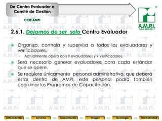 De Centro Evaluador a
   Comité de Gestión



                                                                                      PLAN 2010-2011
   2.6.1. Dejamos de ser solo Centro Evaluador

       Organiza, controla y supervisa a todos los evaluadores y
        verificadores.
         ›     Actualmente opera con 9 evaluadores y 9 verificadores.
       Será necesario generar evaluadores para cada estándar
        que se opere.
       Se requiere únicamente personal administrativo, que deberá
        estar dentro de AMPI, este personal podrá también
        coordinar los Programas de Capacitación.



       48              48          48            48            48                48              48



Antecedentes         Servicios    Capacitación        Imagen        Tecnología          Normatividad
 