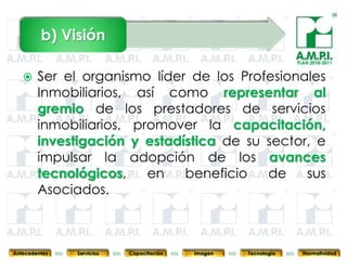 b) Visión
                                                                              PLAN 2010-2011


       Ser el organismo líder de los Profesionales
        Inmobiliarios, así como representar al
        gremio de los prestadores de servicios
        inmobiliarios, promover la capacitación,
        investigación y estadística de su sector, e
        impulsar la adopción de los avances
        tecnológicos,    en   beneficio   de    sus
        Asociados.

        5           5          5            5            5                5              5



Antecedentes     Servicios   Capacitación       Imagen       Tecnología         Normatividad
 