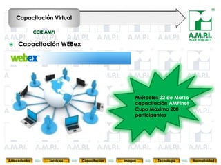 Capacitación Virtual


                                                                               PLAN 2010-2011
    Capacitación WEBex




                                                    Miércoles 22 de Marzo,
                                                    capacitación AMPInet.
                                                    Cupo Máximo 200
                                                    participantes




       51        51         51            51            51                51              51



Antecedentes   Servicios   Capacitación        Imagen        Tecnología          Normatividad
 