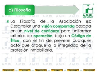 c) Filosofía
                                                                            PLAN 2010-2011


       La Filosofía de la Asociación es:
        Desarrollar una visión compartida basada
        en un nivel de confianza para uniformar
        criterios de operación, bajo un Código de
        Ética, con el fin de prevenir cualquier
        acto que ataque a la integridad de la
        profesión inmobiliaria.

        6         6          6            6            6                6              6



Antecedentes   Servicios   Capacitación       Imagen       Tecnología         Normatividad
 