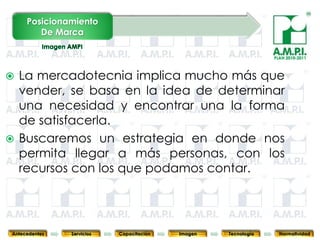 Posicionamiento
        De Marca

                                                                               PLAN 2010-2011



 La mercadotecnia implica mucho más que
  vender, se basa en la idea de determinar
  una necesidad y encontrar una la forma
  de satisfacerla.
 Buscaremos un estrategia en donde nos
  permita llegar a más personas, con los
  recursos con los que podamos contar.


       71        71         71            71            71                71              71



Antecedentes   Servicios   Capacitación        Imagen        Tecnología          Normatividad
 