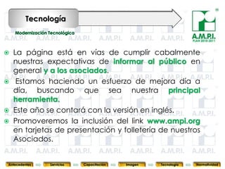 Tecnología

                                                                                PLAN 2010-2011



 La página está en vías de cumplir cabalmente
  nuestras expectativas de informar al público en
  general y a los asociados.
 Estamos haciendo un esfuerzo de mejora día a
  día, buscando que sea nuestra principal
  herramienta.
 Este año se contará con la versión en inglés.
 Promoveremos la inclusión del link www.ampi.org
  en tarjetas de presentación y folletería de nuestros
  Asociados.
        74        74         74            74            74                74              74



 Antecedentes   Servicios   Capacitación        Imagen        Tecnología          Normatividad
 