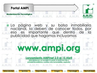Portal AMPI

                                                                                                 PLAN 2010-2011




       La página web y su bolsa inmobiliaria
        nacional, la deben de conocer todos, por
        eso es importante que dentro de la
        publicidad que hagamos incluyamos


               www.ampi.org
                      Lanzamiento AMPInet 2.0 el 15 Abril
                        (Más poderoso; en red para tú portal, el de tú sección y
                       portales inmobiliarios; muchas más herramientas, espéralo)
       75        75                 75                75                75                  75              75



Antecedentes   Servicios          Capacitación             Imagen              Tecnología          Normatividad
 