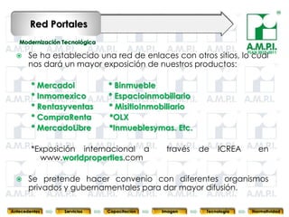 Red Portales

                                                                   PLAN 2010-2011
      Se ha establecido una red de enlaces con otros sitios, lo cual
       nos dará un mayor exposición de nuestros productos:

        * Mercadoi          * Binmueble
        * Inmomexico        * Espacioinmobiliario
        * Rentasyventas     * MisitioInmobiliario
        * CompraRenta       *OLX
        * MercadoLibre      *Inmueblesymas. Etc.

        *Exposición internacional a         través   de   ICREA         en
          www.worldproperties.com

      Se pretende hacer convenio con diferentes organismos
       privados y 77
       77         gubernamentales para dar mayor difusión.
                          77        77       77         77  77



Antecedentes    Servicios   Capacitación   Imagen     Tecnología     Normatividad
 