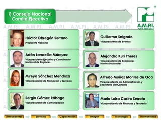 i) Consejo Nacional
   Comité Ejecutivo

                                                                                                      PLAN 2010-2011



               Héctor Obregón Serrano                                  Guillermo Salgado
               Presidente Nacional                                     Vicepresidente de Eventos




               Adán Larracilla Márquez                                 Alejandro Kuri Pheres
               Vicepresidente Ejecutivo y Coordinador
               Nacional de Regiones                                    Vicepresidente de Relaciones
                                                                       Interinstitucionales




               Mireya Sánchez Mendoza                                  Alfredo Muñoz Montes de Oca
               Vicepresidente de Promoción y Servicios                 Vicepresidente de Administración y
                                                                       Secretario del Consejo




               Sergio Gómez Rábago                                     Maria Luisa Castro Serrato
               Vicepresidente de Comunicación
        8                  8                  8           8                 8                 8
                                                                       Vicepresidenta de Finanzas y Tesorería    8



Antecedentes           Servicios           Capacitación       Imagen               Tecnología           Normatividad
 