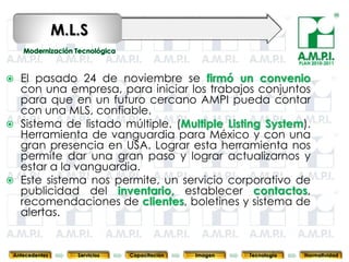 M.L.S
                                                                                  PLAN 2010-2011


   El pasado 24 de noviembre se firmó un convenio
    con una empresa, para iniciar los trabajos conjuntos
    para que en un futuro cercano AMPI pueda contar
    con una MLS, confiable.
   Sistema de listado múltiple. (Multiple Listing System).
    Herramienta de vanguardia para México y con una
    gran presencia en USA. Lograr esta herramienta nos
    permite dar una gran paso y lograr actualizarnos y
    estar a la vanguardia.
   Este sistema nos permite, un servicio corporativo de
    publicidad del inventario, establecer contactos,
    recomendaciones de clientes, boletines y sistema de
    alertas.
       82           82         82            82            82                82              82



Antecedentes      Servicios   Capacitación        Imagen        Tecnología          Normatividad
 