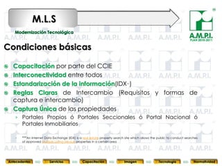 M.L.S
                                                                                                                          PLAN 2010-2011


Condiciones básicas

     Capacitación por parte del CCIE
     Interconectividad entre todos
     Estandarización de la información(IDX )                                    ***



     Reglas Claras de Intercambio (Requisitos y formas de
      captura e intercambio)
     Captura Única de las propiedades
       › Portales Propios ó Portales Seccionales ó Portal Nacional ó
         Portales Inmobiliarios

       ›   ***An Internet Data Exchange (IDX) is a real estate property search site which allows the public to conduct searches
           of approved Multiple Listing Service properties in a certain area
           83                   83                    83                   83                83                   83                 83



    Antecedentes             Servicios              Capacitación                Imagen               Tecnología             Normatividad
 