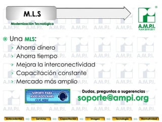 M.L.S
                                                                                    PLAN 2010-2011




   Una MLS:
    › Ahorra dinero
    › Ahorra tiempo
    › Mejora la interconectividad
    › Capacitación constante
    › Mercado más amplio
                                              Dudas, preguntas o sugerencias
                                             soporte@ampi.org
       85           85         85              85            85                85              85



Antecedentes      Servicios   Capacitación          Imagen        Tecnología          Normatividad
 