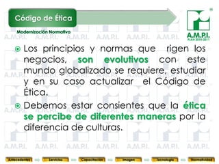 Código de Ética

                                                                               PLAN 2010-2011


    Los principios y normas que rigen los
     negocios, son evolutivos con este
     mundo globalizado se requiere, estudiar
     y en su caso actualizar el Código de
     Ética.
    Debemos estar consientes que la ética
     se percibe de diferentes maneras por la
     diferencia de culturas.
       89        89         89            89            89                89              89



Antecedentes   Servicios   Capacitación        Imagen        Tecnología          Normatividad
 