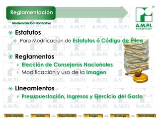 Reglamentación

                                                                                  PLAN 2010-2011

     Estatutos
           Para Modificación de Estatutos ó Código de Ética


     Reglamentos
        › Elección de Consejeros Nacionales
        › Modificación y uso de la Imagen


     Lineamientos
        › Presupuestación, Ingresos y Ejercicio del Gasto
       90           90         90            90            90                90              90



Antecedentes      Servicios   Capacitación        Imagen        Tecnología          Normatividad
 
