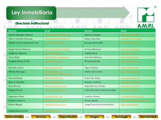 Ley Inmobiliaria

                                                                                                                      PLAN 2010-2011
 Nombre                             Email                        Nombre                             Email
 Héctor Obregón Serrano             presidente2010@ampi.org      Bárbara Gaxoet                     bgaxoet@ampi.org

 Adán Larracilla Márquez            vicepresidente@ampi.org      Mireya Sánchez                     expansion@ampi.org

 Alfredo Muñoz Montes de Oca        secretario@ampi.org          Enrique del Castillo               ceneval@ampi.org


 Sergio Gómez Rábano                comunicacion@ampi.org        Enrique Blazquez                   conocer@ampi.org

 Guillermo Salgado                  eventos@ampi.org             Fabiola Rivas                      frivas@ampi.org

 Oscar Bátiz                        capacitacion@ampi.org        Manuel Carrasco                    region5@ampi.org
 Ángeles Barba (CCEI)               abarba@ampi.org              Ricardo Barraza                    region6@ampi.org


 Eduardo Quiroz                     region1@ampi.org             Olga Jiménez                       region7@ampi.org

 Alfredo Reynaga                    region2@ampi.org             Maria Luisa Castro                 tesoreria@ampi.org
                                    mercadotecnica@ampi.org

 Manuel Baeza                       region3@ampi.org             Dulce Ma. Rojas                    servicios@ampi.org

 Blanca Ceballos                    region4@ampi.org             Roberto Jiménez                    congreso@ampi.org

 Elvira Rocha                       patrocinios@ampi.org         Alejandro Kuri Pheres              aka@terra.com.mx

 Magda Ponce                        membresia@ampi.org           Leticia Romero (internacionales)   lromero@ampi.org


 Alejandra Pérez                    soporte@ampi.org             Josefina Olvera                    contabilidad@ampi.org
 Federico Sobrino                   federico@maja.com.mx         Xavier Aguilar                     xavier@inmobiliariaexito.com
          93
 Esther Villegas               93                   93
                                    advere@hotmail.com           93 García (comunicación)
                                                                 Jorge            93                       93
                                                                                                    jgarcia@ampi.org               93

 Fabiola Rivas (CCIE)               frivas@ampi.org


Antecedentes               Servicios              Capacitación        Imagen                   Tecnología                Normatividad
 
