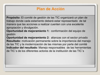 Propósito:   El comité de gestión de las TIC organizará un plan de trabajo donde cada estamento deberá estar representado  de tal manera que las acciones a realizar cuenten con una excelente apropiación y divulgación.  Oportunidad de mejoramiento 1:  conformación del equipo de gestión  Oportunidad de mejoramiento 2:  alianzas con el sector privado Resultado:  motivación permanente sobre la importancia del manejo de las TIC y la modernización de las mismas por parte del comité Indicador del resultado : Manejo responsables  de las herramientas de TIC´s de los diferentes actores de la institución de las TIC´s Plan de Acción 