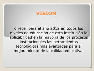 VISION ofrecer para el año 2012 en todos los niveles de educación de esta institución la aplicabilidad en la mayoría de los procesos institucionales las herramientas tecnológicas mas avanzadas para el mejoramiento de la calidad educativa   