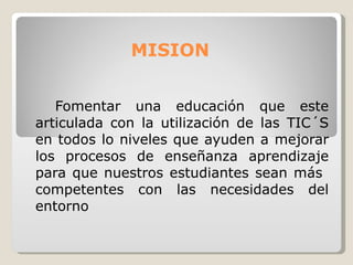 MISION  Fomentar una educación que este articulada con la utilización de las TIC´S en todos lo niveles que ayuden a mejorar los procesos de enseñanza aprendizaje para que nuestros estudiantes sean más  competentes con las necesidades del entorno   