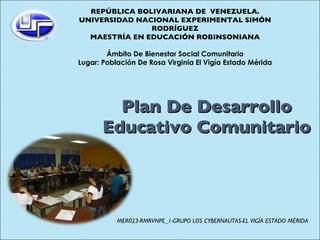 Plan De Desarrollo Educativo Comunitario REPÚBLICA BOLIVARIANA DE  VENEZUELA. UNIVERSIDAD NACIONAL EXPERIMENTAL SIMÓN RODRÍGUEZ MAESTRÍA EN EDUCACIÓN ROBINSONIANA Ámbito De Bienestar Social Comunitario Lugar: Población De Rosa Virginia El Vigía Estado Mérida MER023-RMRVNPE_1-GRUPO LOS CYBERNAUTAS-EL VIGÍA ESTADO MÉRIDA 