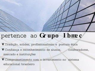Tradição, solidez, profissionalismo e  postura ética  Confiança e reconhecimento de alunos,  colaboradores, mercado e instituições Comprometimento com o investimento no  sistema educacional brasileiro pertence   ao  Grupo Ibmec 