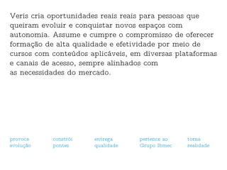 Veris cria oportunidades reais reais para pessoas que queiram evoluir e conquistar novos espaços com autonomia. Assume e cumpre o compromisso de oferecer formação de alta qualidade e efetividade por meio de cursos com conteúdos aplicáveis, em diversas plataformas e canais de acesso, sempre alinhados com  as necessidades do mercado. provoca  evolução constrói pontes entrega qualidade pertence ao Grupo Ibmec torna  realidade 
