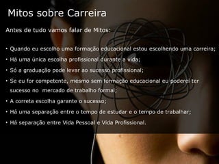 Mitos sobre Carreira Antes de tudo vamos falar de Mitos: Quando eu escolho uma formação educacional estou escolhendo uma carreira; Há uma única escolha profissional durante a vida; Só a graduação pode levar ao sucesso profissional; Se eu for competente, mesmo sem formação educacional eu poderei ter sucesso no  mercado de trabalho formal; A correta escolha garante o sucesso; Há uma separação entre o tempo de estudar e o tempo de trabalhar; Há separação entre Vida Pessoal e Vida Profissional. 