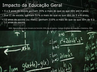 Impacto da Educação Geral 5 a 8 anos de escola ganham 35% a mais do que os que têm até 4 anos;  9 a 11 de escola; ganham 51% a mais do que os que têm de 5 a 8 anos;  12 anos de escola (ou mais), ganham 210% a mais do que os que têm de 9 a 11 anos de escola.  IBGE, Pesquisa Nacional por Amostra de Domicílio 2004, Rio de Janeiro: Instituto Brasileiro de Geografia e Estatística, 2005. 
