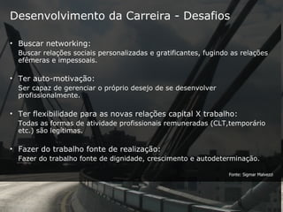 Desenvolvimento da Carreira - Desafios Buscar networking:  Buscar relações sociais personalizadas e gratificantes, fugindo as relações efêmeras e impessoais. Ter auto-motivação:   Ser capaz de gerenciar o próprio desejo de se desenvolver profissionalmente. Ter flexibilidade para as novas relações capital X trabalho:  Todas as formas de atividade profissionais remuneradas (CLT,temporário etc.) são legítimas. Fazer do trabalho fonte de realização:  Fazer do trabalho fonte de dignidade, crescimento e autodeterminação. Fonte: Sigmar Malvezzi 