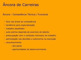 Âncora de Carreiras Âncora - Competência Técnica / Funcional -  foco nas áreas de competência  -  tendência para especialização -  trabalho desafiador -  auto-estima depende do exercício do talento -  preocupação com o conteúdo intrínseco do trabalho -  participação nas decisões e autonomia na execução -  reconhecimento  - dos pares  - oportunidades de desenvolvimento 