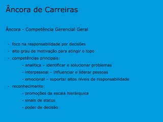 Âncora de Carreiras Âncora - Competência Gerencial Geral -  foco na responsabilidade por decisões -  alto grau de motivação para atingir o topo -  competências principais: - analítica – identificar e solucionar problemas - interpessoal – influenciar e liderar pessoas - emocional – suportar altos níveis de responsabilidade -  reconhecimento: - promoções da escala hierárquica - sinais de status - poder de decisão 