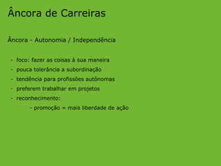 Âncora de Carreiras Âncora - Autonomia / Independência -  foco: fazer as coisas à sua maneira -  pouca tolerância a subordinação -  tendência para profissões autônomas -  preferem trabalhar em projetos -  reconhecimento: - promoção = mais liberdade de ação 