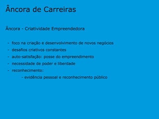 Âncora de Carreiras Âncora - Criatividade Empreendedora -  foco na criação e desenvolvimento de novos negócios -  desafios criativos constantes -  auto-satisfação: posse do empreendimento -  necessidade de poder e liberdade -  reconhecimento:  - evidência pessoal e reconhecimento público 