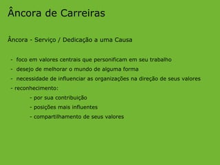 Âncora de Carreiras Âncora - Serviço / Dedicação a uma Causa -  foco em valores centrais que personificam em seu trabalho -  desejo de melhorar o mundo de alguma forma -  necessidade de influenciar as organizações na direção de seus valores - reconhecimento: - por sua contribuição - posições mais influentes - compartilhamento de seus valores 