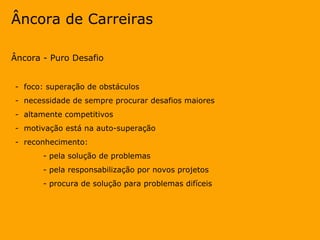 Âncora de Carreiras Âncora - Puro Desafio -  foco: superação de obstáculos -  necessidade de sempre procurar desafios maiores -  altamente competitivos -  motivação está na auto-superação -  reconhecimento: - pela solução de problemas - pela responsabilização por novos projetos - procura de solução para problemas difíceis 