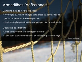 Armadilhas Profissionais Caminho errado / falta de foco: Promoção ou movimentação para áreas ou atividades de  pouco ou nenhum interesse pessoal; Movimentação para função sem perspectiva de realização. Desgaste da imagem: Área com problemas de imagem interna; Líder com pouca ou nenhuma qualificação para liderança. Fonte: Joel Dutra 