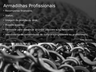 Armadilhas Profissionais Recompensa financeira; Status; Imagem da posição ou área; Pressão externa; Facilidade para alavancar projetos pessoais e/ou familiares; Atendimento de necessidades de curto prazo (pessoais ou profissionais). Fonte: Joel Dutra 