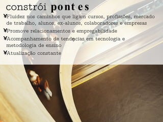 Fluidez nos caminhos que ligam cursos, profissões, mercado de trabalho, alunos, ex-alunos, colaboradores e empresas Promove relacionamentos e empregabilidade Acompanhamento de tendências em tecnologia e metodologia de ensino  Atualização constante constrói  pontes 