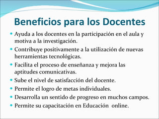 Beneficios para los Docentes  Ayuda a los docentes en la participación en el aula y motiva a la investigación. Contribuye positivamente a la utilización de nuevas herramientas tecnológicas. Facilita el proceso de enseñanza y mejora las aptitudes comunicativas. Sube el nivel de satisfacción del docente. Permite el logro de metas individuales. Desarrolla un sentido de progreso en muchos campos. Permite su capacitación en Educación  online. 