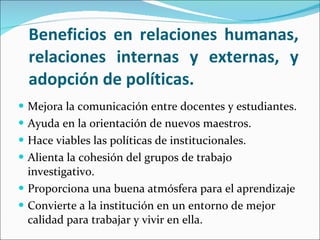 Beneficios en relaciones humanas, relaciones internas y externas, y adopción de políticas. Mejora la comunicación entre docentes y estudiantes. Ayuda en la orientación de nuevos maestros. Hace viables las políticas de institucionales. Alienta la cohesión del grupos de trabajo investigativo. Proporciona una buena atmósfera para el aprendizaje Convierte a la institución en un entorno de mejor calidad para trabajar y vivir en ella. 