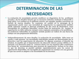 DETERMINACION DE LAS NECESIDADES La evaluación de necesidades permite establecer un diagnóstico de los  problemas actuales y de los desafíos futuros que es necesario enfrentar mediante el desarrollo a largo plazo. Los cambios en el ambiente externo, por ejemplo, pueden convertirse en fuentes de nuevos desafíos. En ocasiones, un cambio en la estrategia de la organización puede crear una necesidad de capacitación La capacitación también puede utilizarse cuando se detectan problemas de alto nivel de desperdicio, tasas inaceptables de accidentes laborables, niveles bajos de motivación, etc. Aunque la capacitación no debe utilizarse siempre como respuesta automática a los problemas,  las tendencias indeseables en cualquier sentido pueden ser indicio de una fuerza de trabajo con una preparación deficitaria.   Independientemente de estos desafíos, la evaluación de necesidades  debe tener en cuenta a cada persona. Las necesidades individuales pueden ser determinadas por la dirección o por los supervisores de educación. En algunas ocasiones, el docente las señalará. Es posible que el departamento de educación detecte puntos débiles en el personal. Los directores están en  contacto diario con sus maestros ellos constituyen otra fuente de  recomendaciones para procesos de capacitación. Incluso en los casos en que los docentes se pueden postular espontáneamente para los cursos de capacitación disponibles, los encargados de capacitación no cuentan con una garantía de que sus cursos se adapten a las necesidades de los docentes.  