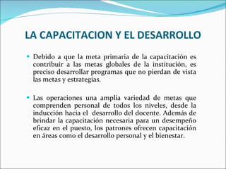 LA CAPACITACION Y EL DESARROLLO Debido a que la meta primaria de la capacitación es contribuir a las metas globales de la institución, es preciso desarrollar programas que no pierdan de vista las metas y estrategias.   Las operaciones una amplia variedad de metas que comprenden personal de todos los niveles, desde la inducción hacia el  desarrollo del docente. Además de brindar la capacitación necesaria para un desempeño eficaz en el puesto, los patrones ofrecen capacitación en áreas como el desarrollo personal y el bienestar. 