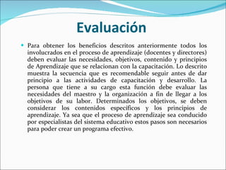 Evaluación Para obtener los beneficios descritos anteriormente todos los involucrados en el proceso de aprendizaje (docentes y directores) deben evaluar las necesidades, objetivos, contenido y principios de Aprendizaje que se relacionan con la capacitación. Lo descrito muestra la secuencia que es recomendable seguir antes de dar principio a las actividades de capacitación y desarrollo. La persona que tiene a su cargo esta función debe evaluar las necesidades del maestro y la organización a fin de llegar a los objetivos de su labor. Determinados los objetivos, se deben considerar los contenidos específicos y los principios de aprendizaje. Ya sea que el proceso de aprendizaje sea conducido por especialistas del sistema educativo estos pasos son necesarios para poder crear un programa efectivo. 