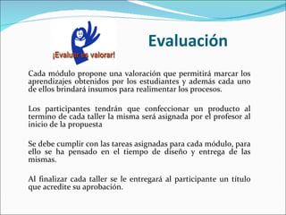 Evaluación Cada módulo propone una valoración que permitirá marcar los aprendizajes obtenidos por los estudiantes y además cada uno de ellos brindará insumos para realimentar los procesos.  Los participantes tendrán que confeccionar un producto al termino de cada taller la misma será asignada por el profesor al inicio de la propuesta   Se debe cumplir con las tareas asignadas para cada módulo, para ello se ha pensado en el tiempo de diseño y entrega de las mismas.   Al finalizar cada taller se le entregará al participante un título que acredite su aprobación. 