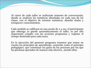 Al cierre de cada taller se realizarán sesiones de conversación, donde se analicen las temáticas abordadas en cada una de las clases, con el objetivo de retomar temáticas, abordar dudas y enriquecer conocimientos.   Cada módulo se calificará en una escala de 0 a 100, el participante que obtenga 70 pierde automáticamente el taller, es por ello importante cumplir con las acciones propuestas y respetar el tiempo destinado para cada tarea.   En la ejecución del presente programa tenemos que tomar en cuenta los principios de aprendizaje, conocido como el principio pedagógico, que constituye las guías de los procesos por los que las personas aprenden de manera más efectiva., siendo ellos: 