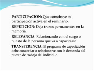 PARTICIPACION:  Que constituye su participación activa en el seminario. REPETICION : Deja trazos permanentes en la memoria. RELEVANCIA : Relacionando con el cargo o puesto de la persona que va a capacitarse. TRANSFERENCIA :  El programa de capacitación debe concordar o relacionarse con la demanda del puesto de trabajo del individuo. 
