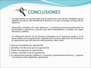 CONCLUSIONES   La capacitación es una inversión para la institución, pues de los resultados que se obtienen de ella no solo benefician al docente, si no que contribuye al logro de los objetivos. Desarrollar actitudes así como destrezas y crecimiento personal profesional, en los docentes y directivos y permite que estos desempeñen su trabajo con mejor eficiencia y calidad.   La utilización efectiva de los Recursos Humanos en el momento actual y en el futuro dentro de la organización, depende de la correcta aplicación de las fases de la capacitación que han descrito anteriormente, tales como:   1. Detectar necesidades de capacitación 2. Identificar los Recursos para la capacitación 3. Diseño de programa de capacitación 4. Evaluar, controlar el de la capacitación 5. La capacitación permite establecer y reconocer requerimientos futuros y  asegurar a la empresa el de empleados capacitados. 