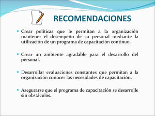 RECOMENDACIONES Crear políticas que le permitan a la organización mantener el desempeño de su personal mediante la utilización de un programa de capacitación continuo.   Crear un ambiente agradable para el desarrollo del personal.   Desarrollar evaluaciones constantes que permitan a la organización conocer las necesidades de capacitación. Asegurarse que el programa de capacitación se desarrolle sin obstáculos.   