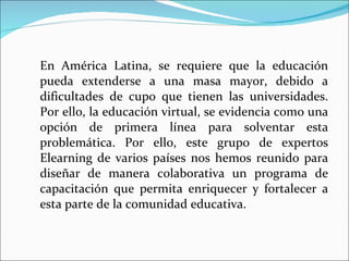 En América Latina, se requiere que la educación pueda extenderse a una masa mayor, debido a dificultades de cupo que tienen las universidades. Por ello, la educación virtual, se evidencia como una opción de primera línea para solventar esta problemática. Por ello, este grupo de expertos Elearning de varios países nos hemos reunido para diseñar de manera colaborativa un programa de capacitación que permita enriquecer y fortalecer a esta parte de la comunidad educativa. 