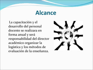 Alcance La capacitación y el desarrollo del personal docente se realizara en forma anual y será responsabilidad del director académico organizar la logística y los métodos de evaluación de la enseñanza. 