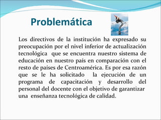 Problemática Los directivos de la institución ha expresado su preocupación por el nivel inferior de actualización tecnológica  que se encuentra nuestro sistema de educación en nuestro país en comparación con el resto de países de Centroamérica. Es por esa razón que se le ha solicitado  la ejecución de un programa de capacitación y desarrollo del personal del docente con el objetivo de garantizar  una  enseñanza tecnológica de calidad. 